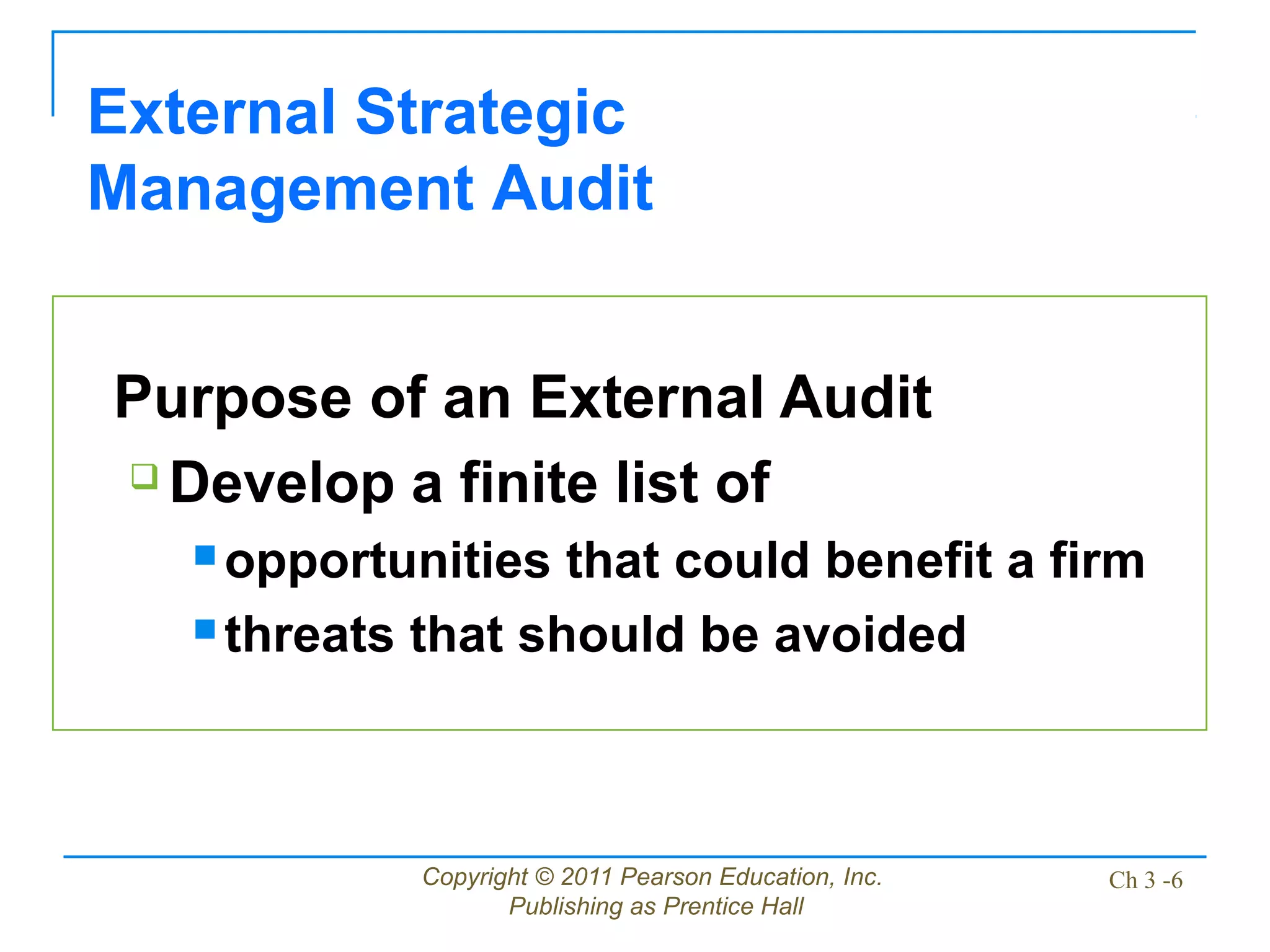 Copyright © 2011 Pearson Education, Inc.
Publishing as Prentice Hall
Ch 3 -6
Purpose of an External Audit
 Develop a finite list of
 opportunities that could benefit a firm
 threats that should be avoided
External Strategic
Management Audit
 