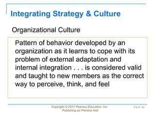 Copyright © 2011 Pearson Education, Inc.
Publishing as Prentice Hall
Ch 4 -16
Integrating Strategy & Culture
Pattern of behavior developed by an
organization as it learns to cope with its
problem of external adaptation and
internal integration . . . is considered valid
and taught to new members as the correct
way to perceive, think, and feel
Organizational Culture
 