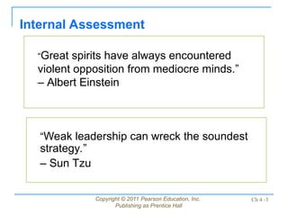 Copyright © 2011 Pearson Education, Inc.
Publishing as Prentice Hall
Ch 4 -3
“Great spirits have always encountered
violent opposition from mediocre minds.”
– Albert Einstein
Internal Assessment
“Weak leadership can wreck the soundest
strategy.”
– Sun Tzu
 