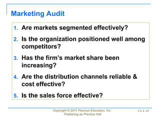 Copyright © 2011 Pearson Education, Inc.
Publishing as Prentice Hall
Ch 4 -45
Marketing Audit
1. Are markets segmented effectively?
2. Is the organization positioned well among
competitors?
3. Has the firm’s market share been
increasing?
4. Are the distribution channels reliable &
cost effective?
5. Is the sales force effective?
 