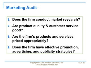 Copyright © 2011 Pearson Education, Inc.
Publishing as Prentice Hall
Ch 4 -46
Marketing Audit
6. Does the firm conduct market research?
7. Are product quality & customer service
good?
8. Are the firm’s products and services
priced appropriately?
9. Does the firm have effective promotion,
advertising, and publicity strategies?
 