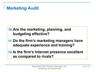 Copyright © 2011 Pearson Education, Inc.
Publishing as Prentice Hall
Ch 4 -47
Marketing Audit
10.Are the marketing, planning, and
budgeting effective?
11.Do the firm’s marketing managers have
adequate experience and training?
12.Is the firm’s Internet presence excellent
as compared to rivals?
 