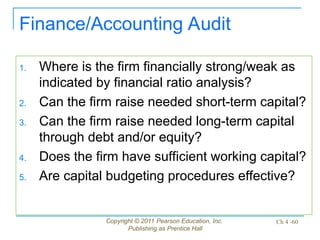 Copyright © 2011 Pearson Education, Inc.
Publishing as Prentice Hall
Ch 4 -60
Finance/Accounting Audit
1. Where is the firm financially strong/weak as
indicated by financial ratio analysis?
2. Can the firm raise needed short-term capital?
3. Can the firm raise needed long-term capital
through debt and/or equity?
4. Does the firm have sufficient working capital?
5. Are capital budgeting procedures effective?
 