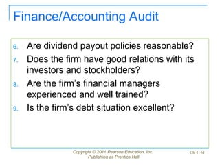 Copyright © 2011 Pearson Education, Inc.
Publishing as Prentice Hall
Ch 4 -61
Finance/Accounting Audit
6. Are dividend payout policies reasonable?
7. Does the firm have good relations with its
investors and stockholders?
8. Are the firm’s financial managers
experienced and well trained?
9. Is the firm’s debt situation excellent?
 