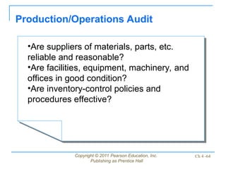 Copyright © 2011 Pearson Education, Inc.
Publishing as Prentice Hall
Ch 4 -64
Production/Operations Audit
•Are suppliers of materials, parts, etc.
reliable and reasonable?
•Are facilities, equipment, machinery, and
offices in good condition?
•Are inventory-control policies and
procedures effective?
 