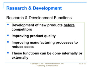 Copyright © 2011 Pearson Education, Inc.
Publishing as Prentice Hall
Ch 4 -66
Research & Development
Research & Development Functions
 Development of new products before
competitors
 Improving product quality
 Improving manufacturing processes to
reduce costs
 These functions can be done internally or
externally
 