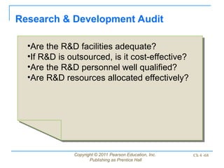 Copyright © 2011 Pearson Education, Inc.
Publishing as Prentice Hall
Ch 4 -68
Research & Development Audit
•Are the R&D facilities adequate?
•If R&D is outsourced, is it cost-effective?
•Are the R&D personnel well qualified?
•Are R&D resources allocated effectively?
 