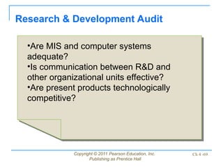 Copyright © 2011 Pearson Education, Inc.
Publishing as Prentice Hall
Ch 4 -69
Research & Development Audit
•Are MIS and computer systems
adequate?
•Is communication between R&D and
other organizational units effective?
•Are present products technologically
competitive?
 