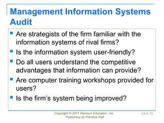 Copyright © 2011 Pearson Education, Inc.
Publishing as Prentice Hall
Ch 4 -72
Management Information Systems
Audit
 Are strategists of the firm familiar with the
information systems of rival firms?
 Is the information system user-friendly?
 Do all users understand the competitive
advantages that information can provide?
 Are computer training workshops provided for
users?
 Is the firm’s system being improved?
 