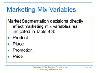 Copyright © 2011 Pearson Education, Inc.
Publishing as Prentice Hall
Ch 8 -10
Market Segmentation decisions directly
affect marketing mix variables, as
indicated in Table 8-3:
 Product
 Place
 Promotion
 Price
Marketing Mix Variables
 