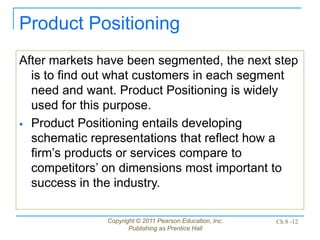 Copyright © 2011 Pearson Education, Inc.
Publishing as Prentice Hall
Ch 8 -12
Product Positioning
After markets have been segmented, the next step
is to find out what customers in each segment
need and want. Product Positioning is widely
used for this purpose.
 Product Positioning entails developing
schematic representations that reflect how a
firm’s products or services compare to
competitors’ on dimensions most important to
success in the industry.
 