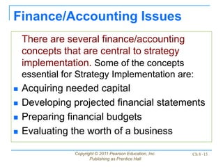 Copyright © 2011 Pearson Education, Inc.
Publishing as Prentice Hall
Ch 8 -15
Finance/Accounting Issues
There are several finance/accounting
concepts that are central to strategy
implementation. Some of the concepts
essential for Strategy Implementation are:
 Acquiring needed capital
 Developing projected financial statements
 Preparing financial budgets
 Evaluating the worth of a business
 