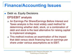 Copyright © 2011 Pearson Education, Inc.
Publishing as Prentice Hall
Ch 8 -17
Finance/Accounting Issues
 Debt vs. Equity Decisions
EPS/EBIT analysis
 An Earnings Per Share/Earnings Before Interest and
Taxes analysis is the most widely used method for
determining whether debt, stock, or a combination of
debt and stock is the best alternative for raising capital
to implement strategies.
 This method involves an examination of the impact
that debt versus stock financing has on earnings per
share under various assumptions as to EBIT.
 