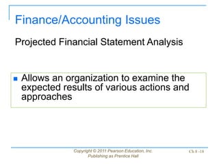 Copyright © 2011 Pearson Education, Inc.
Publishing as Prentice Hall
Ch 8 -18
 Allows an organization to examine the
expected results of various actions and
approaches
Finance/Accounting Issues
Projected Financial Statement Analysis
 