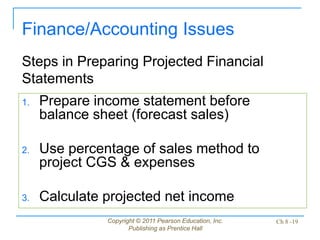Copyright © 2011 Pearson Education, Inc.
Publishing as Prentice Hall
Ch 8 -19
1. Prepare income statement before
balance sheet (forecast sales)
2. Use percentage of sales method to
project CGS & expenses
3. Calculate projected net income
Finance/Accounting Issues
Steps in Preparing Projected Financial
Statements
 