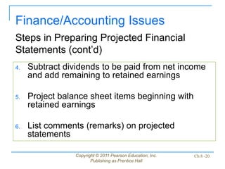 Copyright © 2011 Pearson Education, Inc.
Publishing as Prentice Hall
Ch 8 -20
4. Subtract dividends to be paid from net income
and add remaining to retained earnings
5. Project balance sheet items beginning with
retained earnings
6. List comments (remarks) on projected
statements
Finance/Accounting Issues
Steps in Preparing Projected Financial
Statements (cont’d)
 