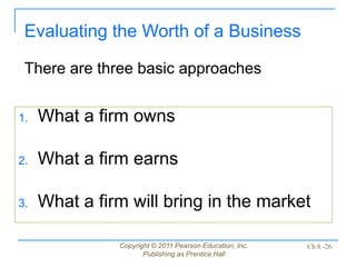 Copyright © 2011 Pearson Education, Inc.
Publishing as Prentice Hall
Ch 8 -26
1. What a firm owns
2. What a firm earns
3. What a firm will bring in the market
Evaluating the Worth of a Business
There are three basic approaches
 