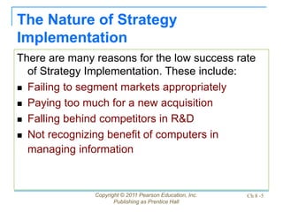 Copyright © 2011 Pearson Education, Inc.
Publishing as Prentice Hall
Ch 8 -5
The Nature of Strategy
Implementation
There are many reasons for the low success rate
of Strategy Implementation. These include:
 Failing to segment markets appropriately
 Paying too much for a new acquisition
 Falling behind competitors in R&D
 Not recognizing benefit of computers in
managing information
 