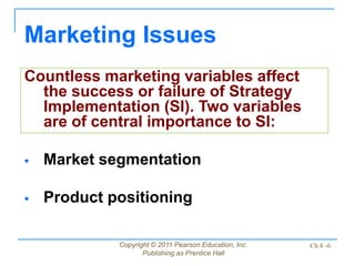 Copyright © 2011 Pearson Education, Inc.
Publishing as Prentice Hall
Ch 8 -6
Countless marketing variables affect
the success or failure of Strategy
Implementation (SI). Two variables
are of central importance to SI:
 Market segmentation
 Product positioning
Marketing Issues
 