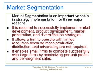 Copyright © 2011 Pearson Education, Inc.
Publishing as Prentice Hall
Ch 8 -9
Market Segmentation is an important variable
in strategy implementation for three major
reasons:
 It is required to successfully implement market
development, product development, market
penetration, and diversification strategies.
 It allows a firm to operate with limited
resources because mass production,
distribution, and advertising are not required.
 It enables small firms to compete successfully
with large firms by maximizing per-unit profits
and per-segment sales.
Market Segmentation
 