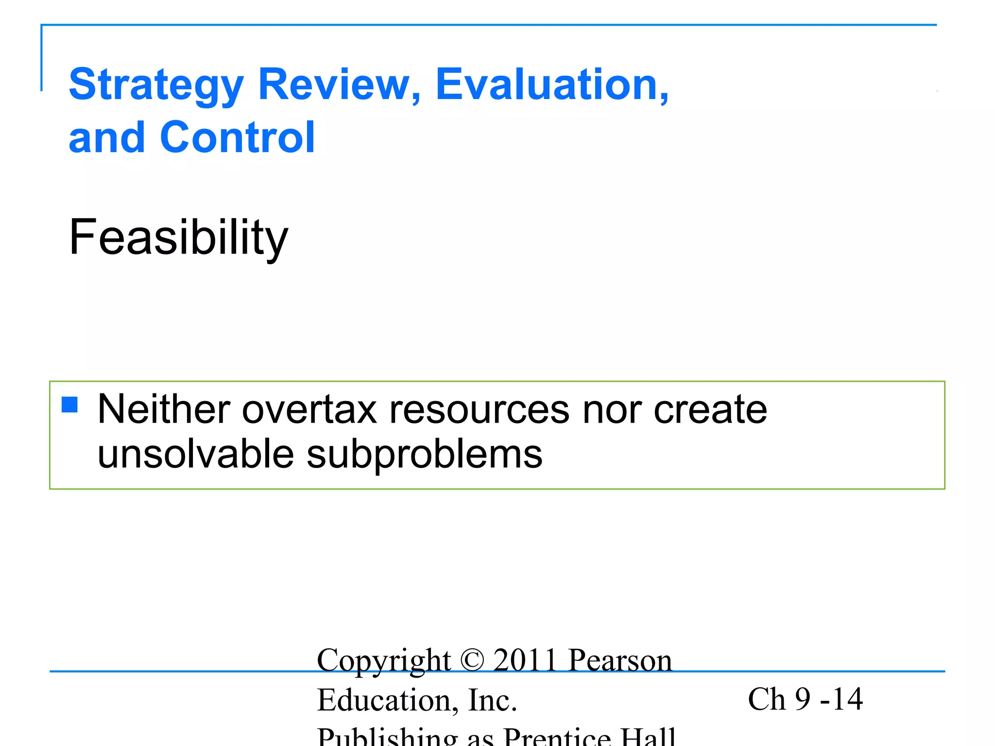 Copyright © 2011 Pearson
Education, Inc. Ch 9 -14
Strategy Review, Evaluation,
and Control
 Neither overtax resources nor create
unsolvable subproblems
Feasibility
 