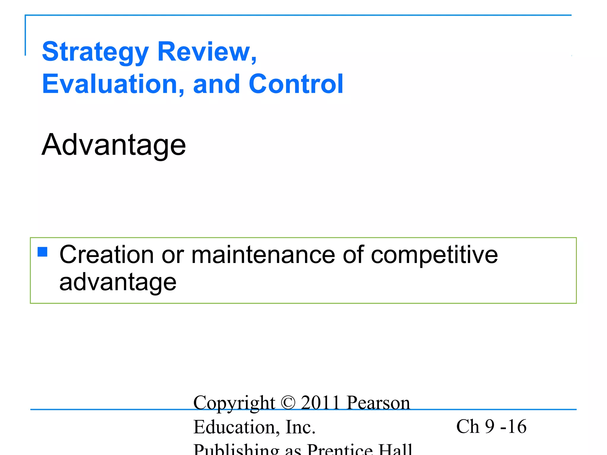 Copyright © 2011 Pearson
Education, Inc. Ch 9 -16
Strategy Review,
Evaluation, and Control
 Creation or maintenance of competitive
advantage
Advantage
 