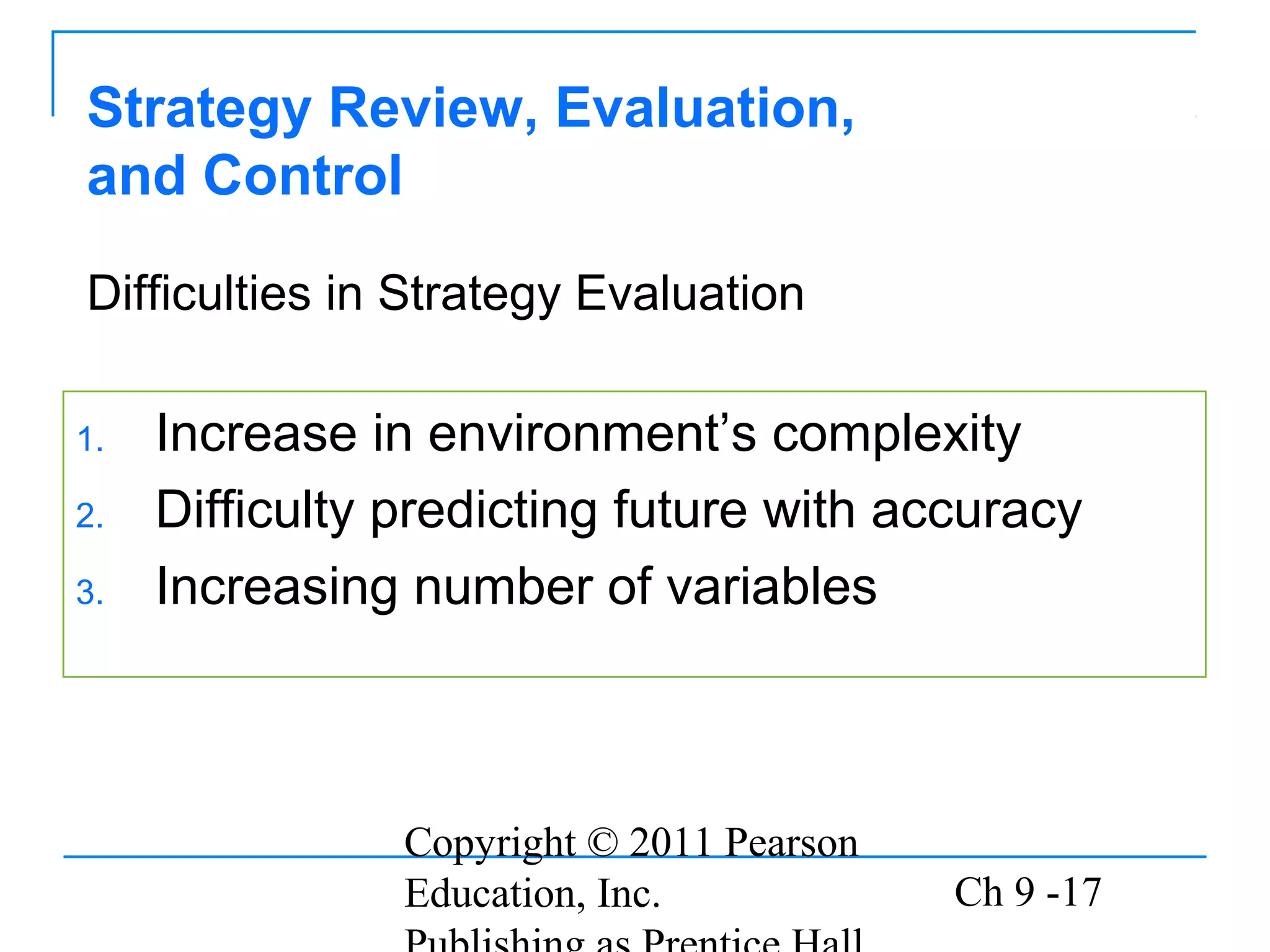 Copyright © 2011 Pearson
Education, Inc. Ch 9 -17
Strategy Review, Evaluation,
and Control
1. Increase in environment’s complexity
2. Difficulty predicting future with accuracy
3. Increasing number of variables
Difficulties in Strategy Evaluation
 
