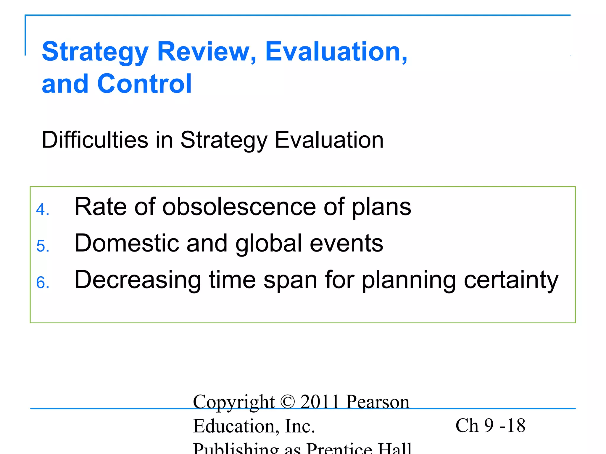 Copyright © 2011 Pearson
Education, Inc. Ch 9 -18
Strategy Review, Evaluation,
and Control
4. Rate of obsolescence of plans
5. Domestic and global events
6. Decreasing time span for planning certainty
Difficulties in Strategy Evaluation
 
