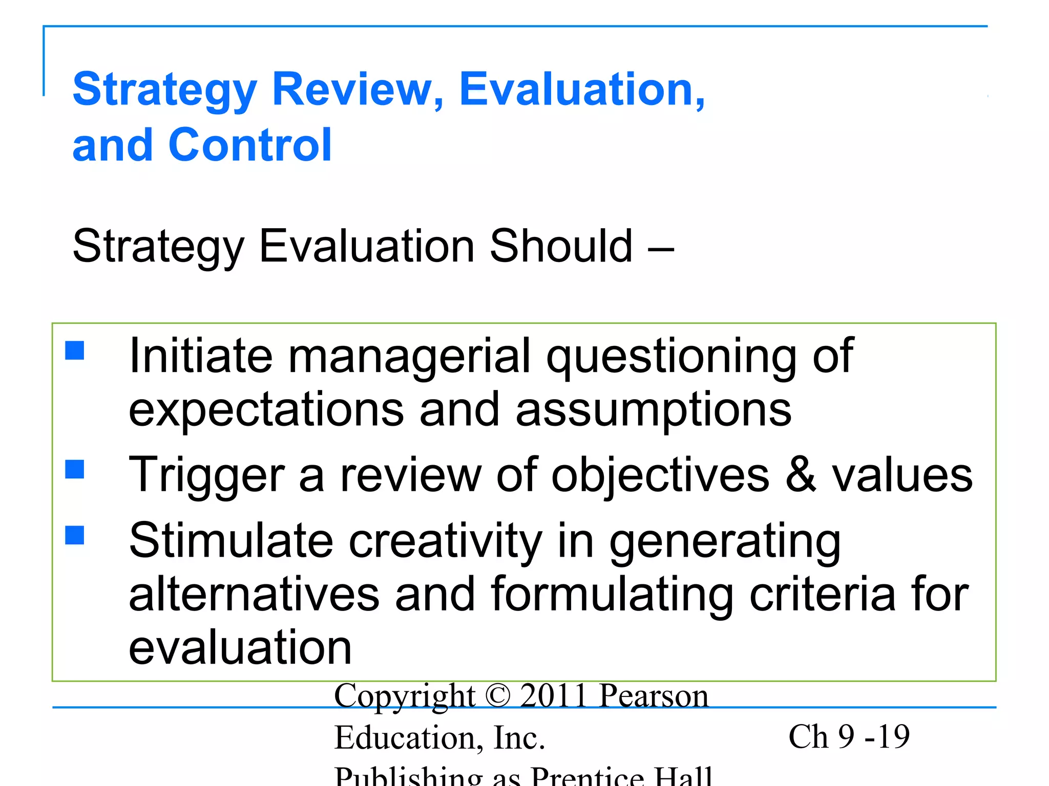 Copyright © 2011 Pearson
Education, Inc. Ch 9 -19
Strategy Review, Evaluation,
and Control
 Initiate managerial questioning of
expectations and assumptions
 Trigger a review of objectives & values
 Stimulate creativity in generating
alternatives and formulating criteria for
evaluation
Strategy Evaluation Should –
 