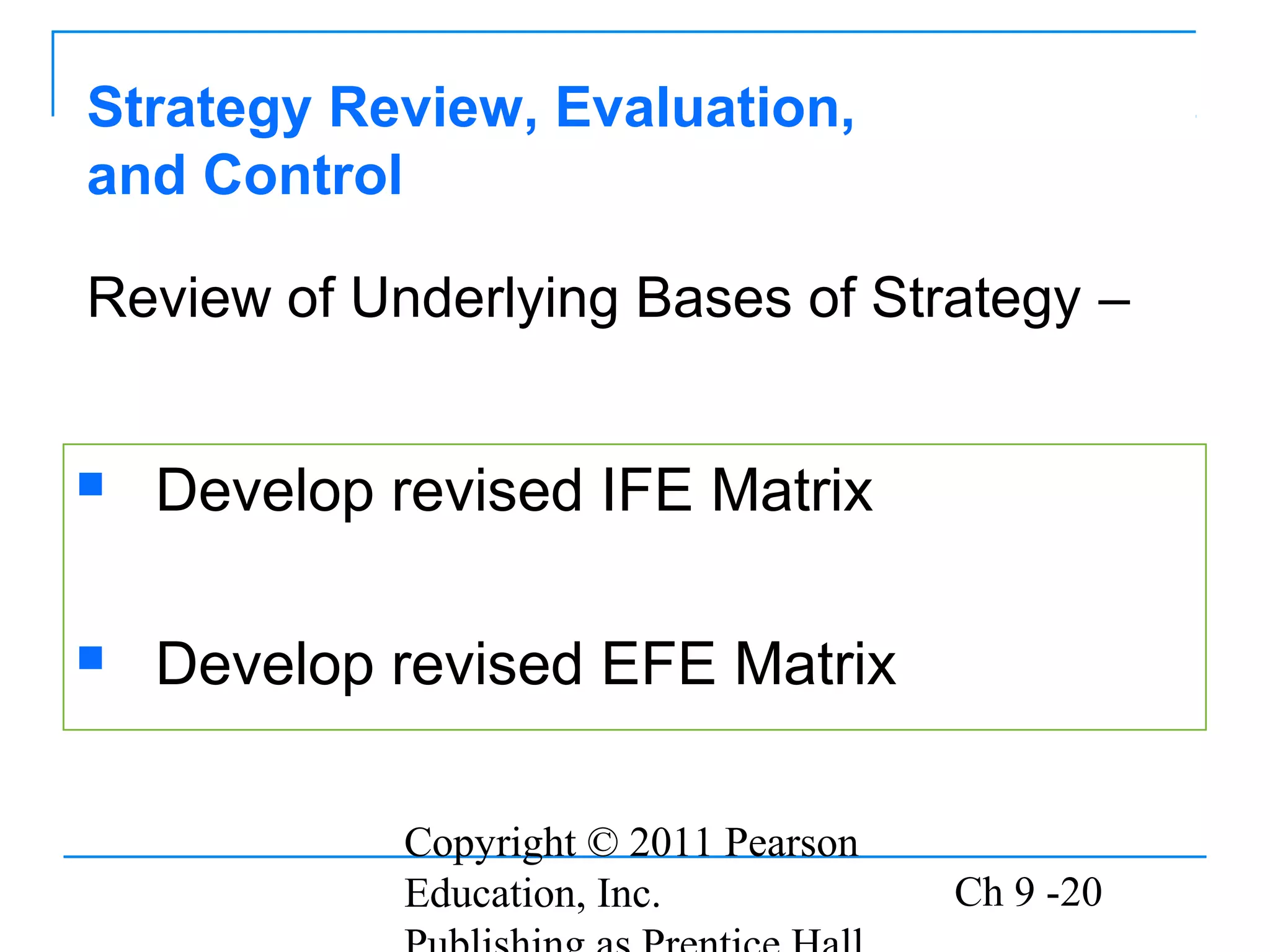 Copyright © 2011 Pearson
Education, Inc. Ch 9 -20
Strategy Review, Evaluation,
and Control
 Develop revised IFE Matrix
 Develop revised EFE Matrix
Review of Underlying Bases of Strategy –
 