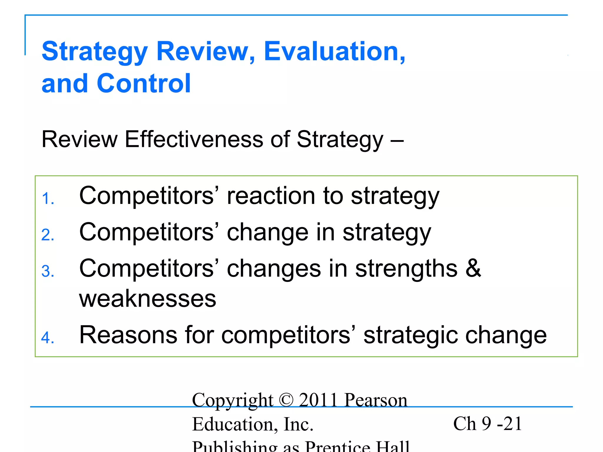 Copyright © 2011 Pearson
Education, Inc. Ch 9 -21
Strategy Review, Evaluation,
and Control
1. Competitors’ reaction to strategy
2. Competitors’ change in strategy
3. Competitors’ changes in strengths &
weaknesses
4. Reasons for competitors’ strategic change
Review Effectiveness of Strategy –
 
