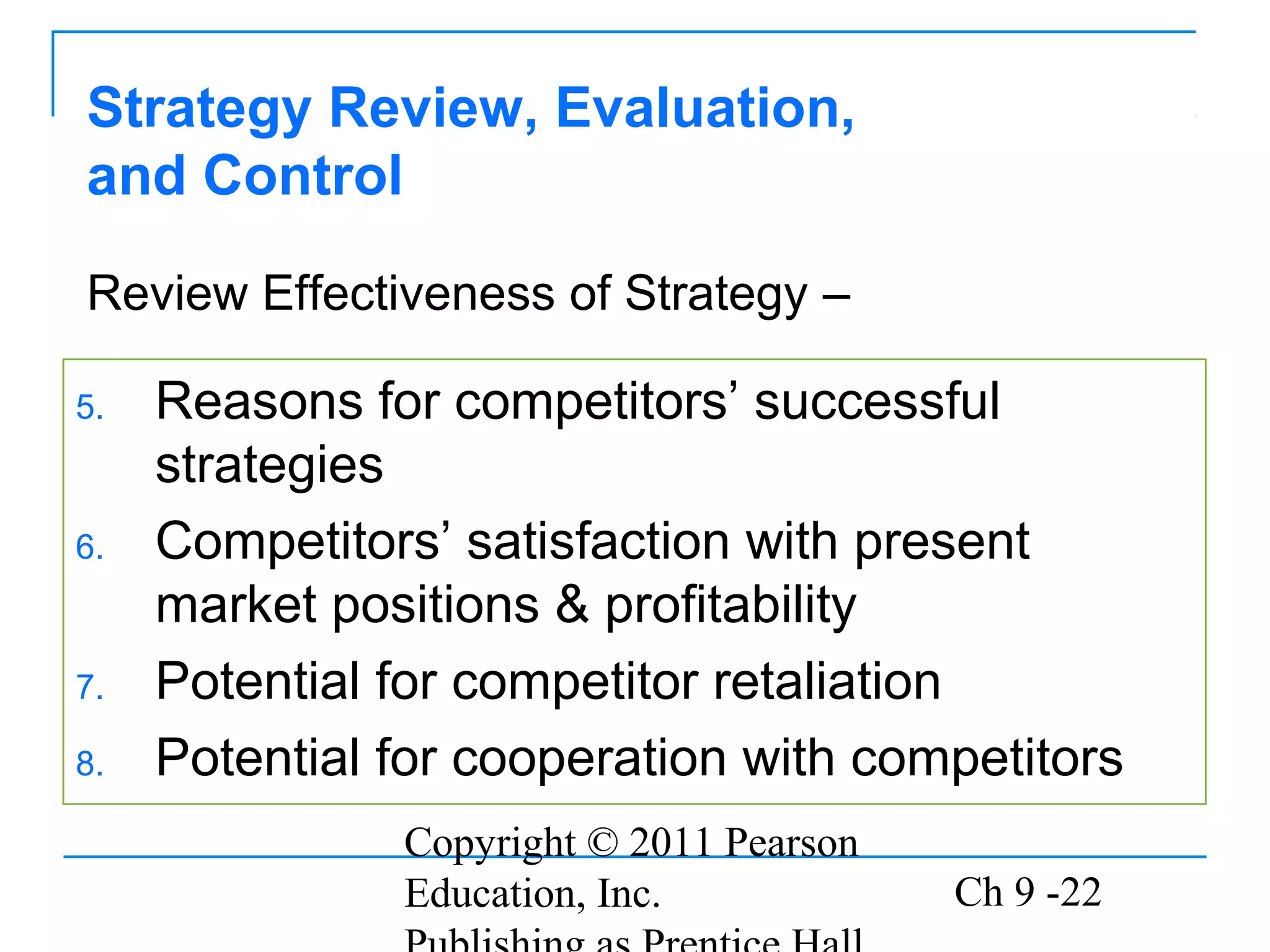 Copyright © 2011 Pearson
Education, Inc. Ch 9 -22
Strategy Review, Evaluation,
and Control
5. Reasons for competitors’ successful
strategies
6. Competitors’ satisfaction with present
market positions & profitability
7. Potential for competitor retaliation
8. Potential for cooperation with competitors
Review Effectiveness of Strategy –
 