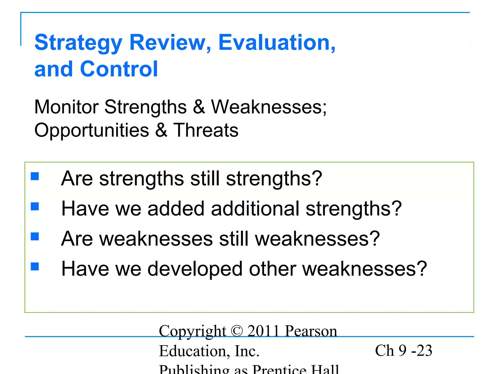 Copyright © 2011 Pearson
Education, Inc. Ch 9 -23
Strategy Review, Evaluation,
and Control
 Are strengths still strengths?
 Have we added additional strengths?
 Are weaknesses still weaknesses?
 Have we developed other weaknesses?
Monitor Strengths & Weaknesses;
Opportunities & Threats
 