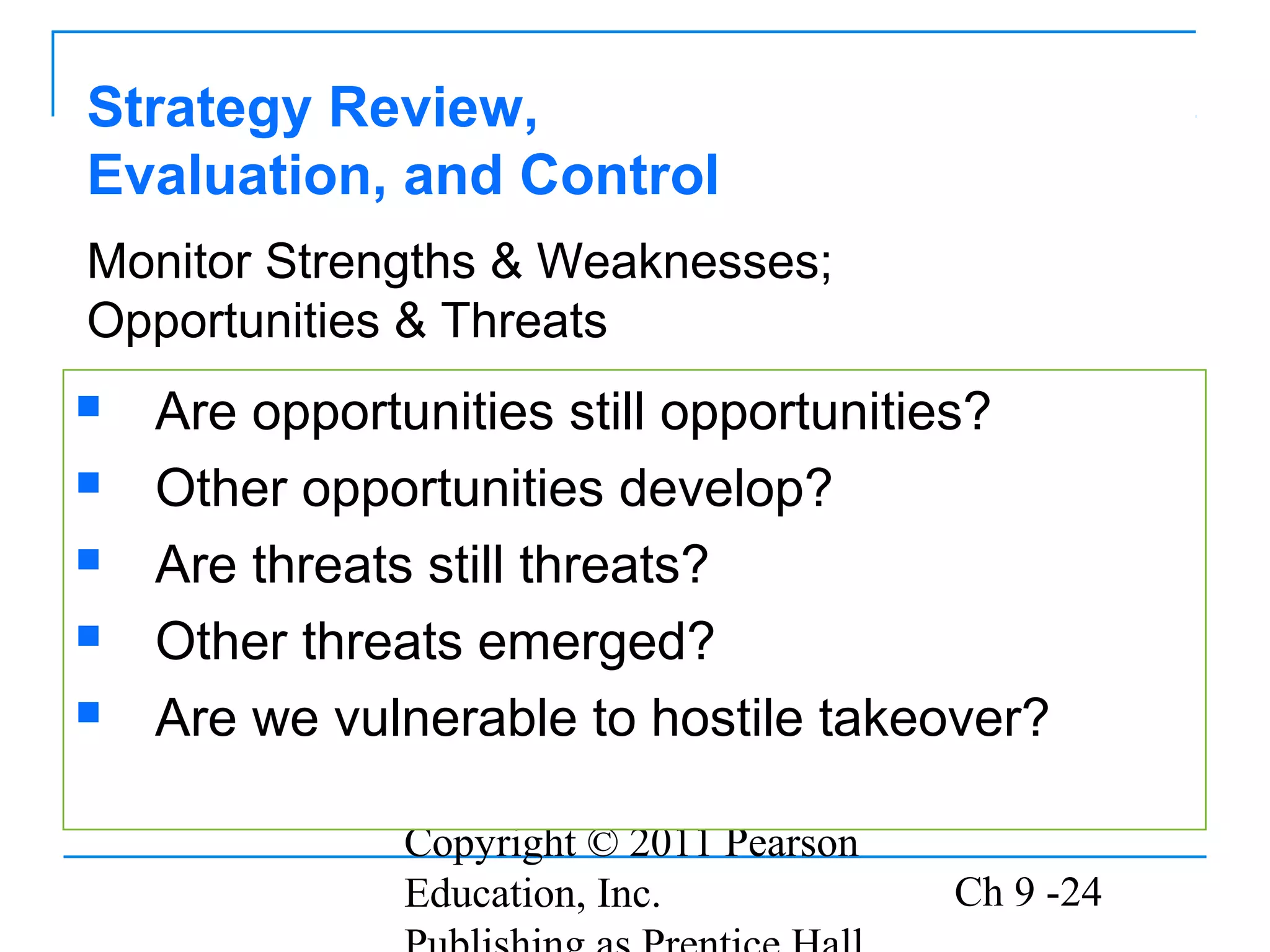 Copyright © 2011 Pearson
Education, Inc. Ch 9 -24
Strategy Review,
Evaluation, and Control
 Are opportunities still opportunities?
 Other opportunities develop?
 Are threats still threats?
 Other threats emerged?
 Are we vulnerable to hostile takeover?
Monitor Strengths & Weaknesses;
Opportunities & Threats
 