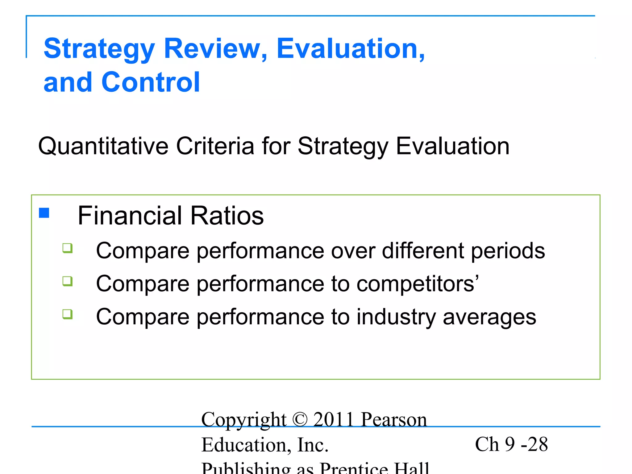 Copyright © 2011 Pearson
Education, Inc. Ch 9 -28
Strategy Review, Evaluation,
and Control
 Financial Ratios
 Compare performance over different periods
 Compare performance to competitors’
 Compare performance to industry averages
Quantitative Criteria for Strategy Evaluation
 