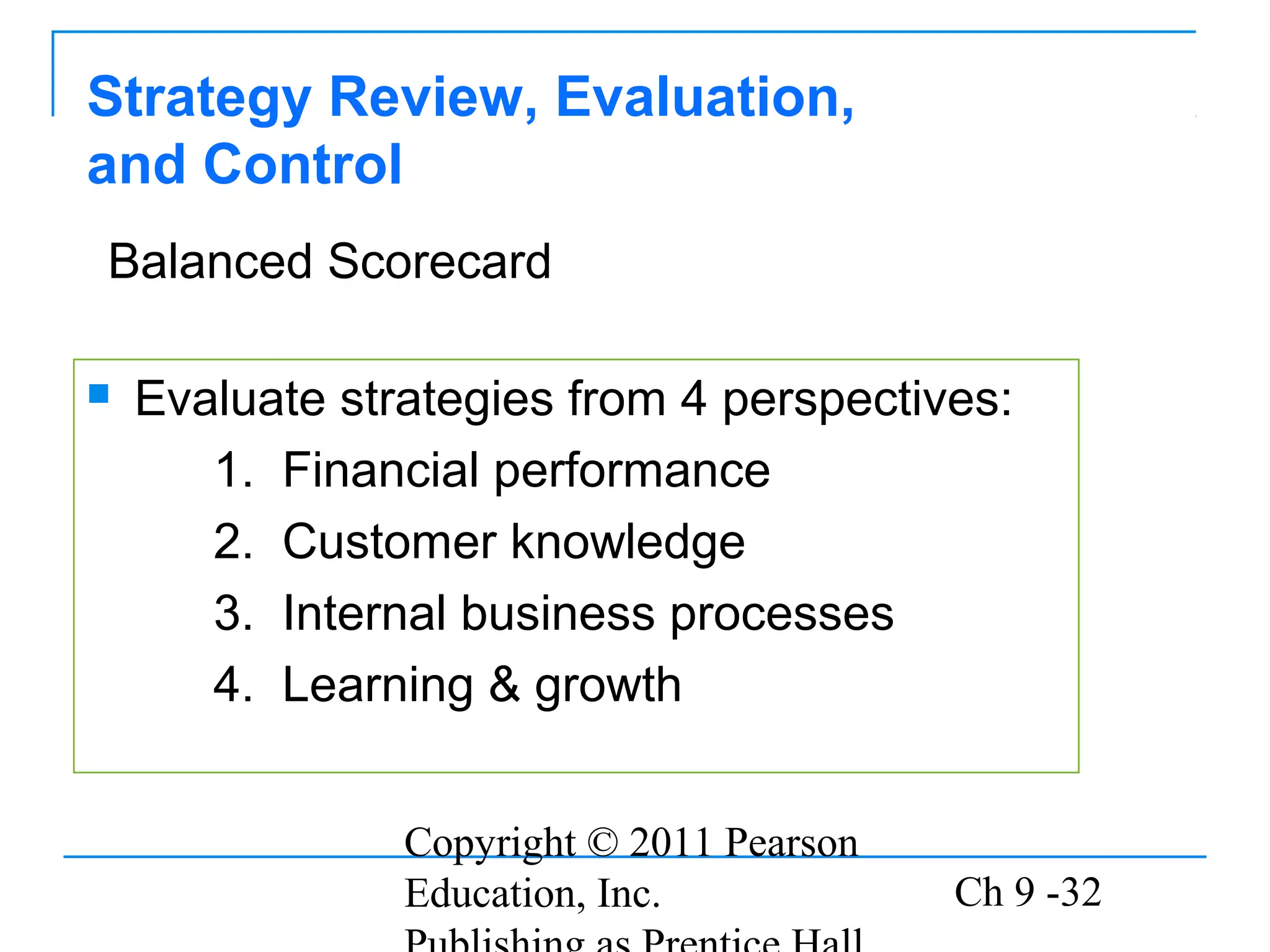 Copyright © 2011 Pearson
Education, Inc. Ch 9 -32
Strategy Review, Evaluation,
and Control
 Evaluate strategies from 4 perspectives:
1. Financial performance
2. Customer knowledge
3. Internal business processes
4. Learning & growth
Balanced Scorecard
 