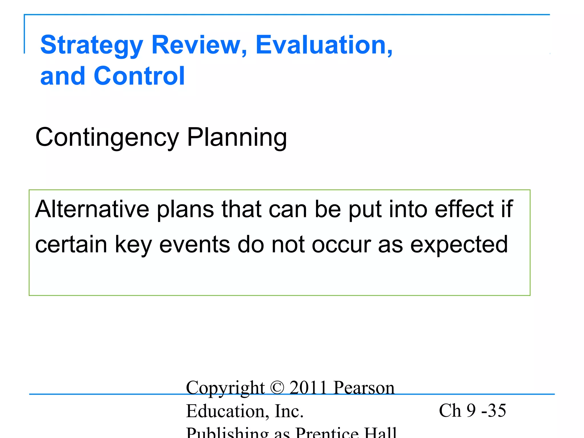 Copyright © 2011 Pearson
Education, Inc. Ch 9 -35
Strategy Review, Evaluation,
and Control
Alternative plans that can be put into effect if
certain key events do not occur as expected
Contingency Planning
 