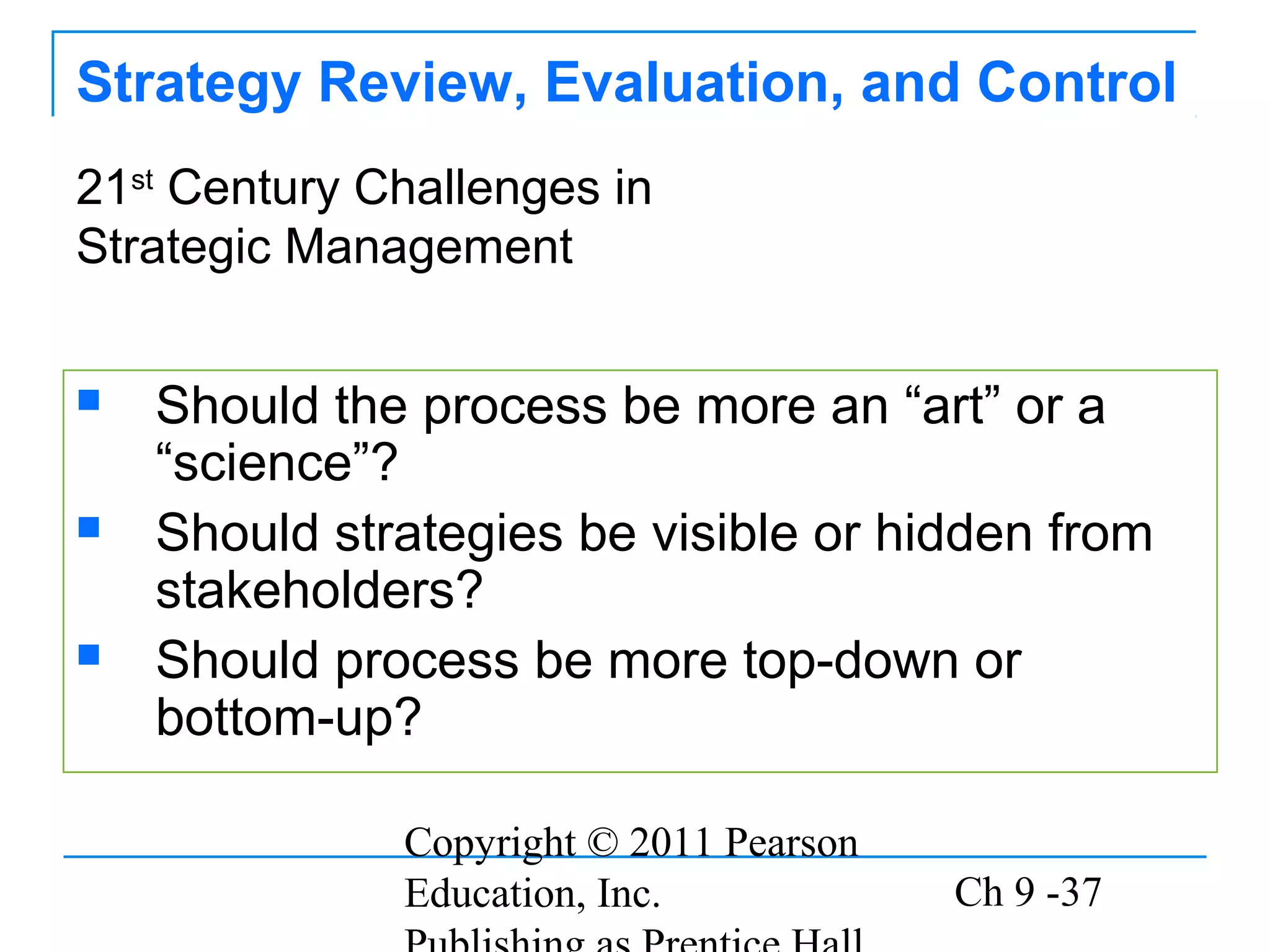 Copyright © 2011 Pearson
Education, Inc. Ch 9 -37
Strategy Review, Evaluation, and Control
 Should the process be more an “art” or a
“science”?
 Should strategies be visible or hidden from
stakeholders?
 Should process be more top-down or
bottom-up?
21st
Century Challenges in
Strategic Management
 