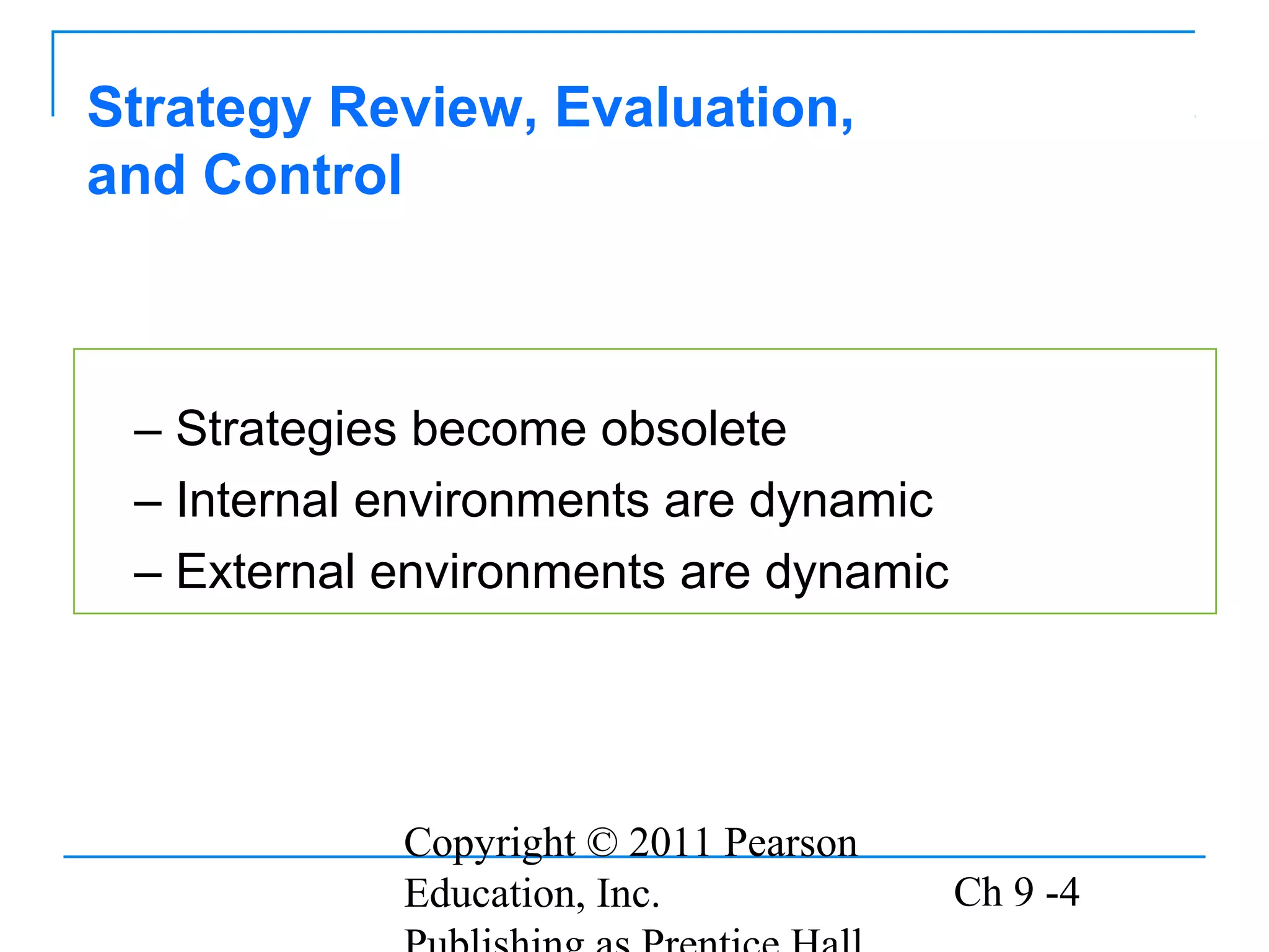 Copyright © 2011 Pearson
Education, Inc. Ch 9 -4
– Strategies become obsolete
– Internal environments are dynamic
– External environments are dynamic
Strategy Review, Evaluation,
and Control
 