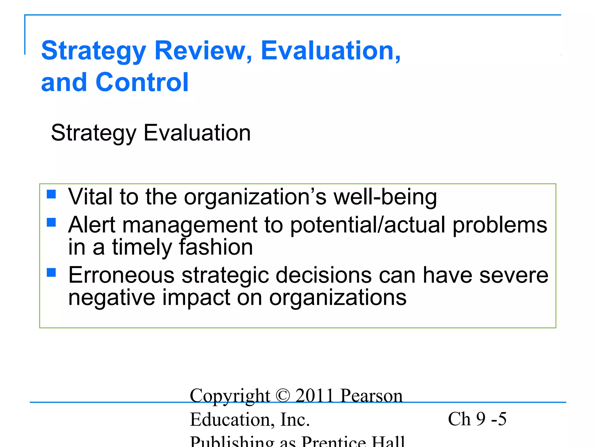 Copyright © 2011 Pearson
Education, Inc. Ch 9 -5
 Vital to the organization’s well-being
 Alert management to potential/actual problems
in a timely fashion
 Erroneous strategic decisions can have severe
negative impact on organizations
Strategy Review, Evaluation,
and Control
Strategy Evaluation
 