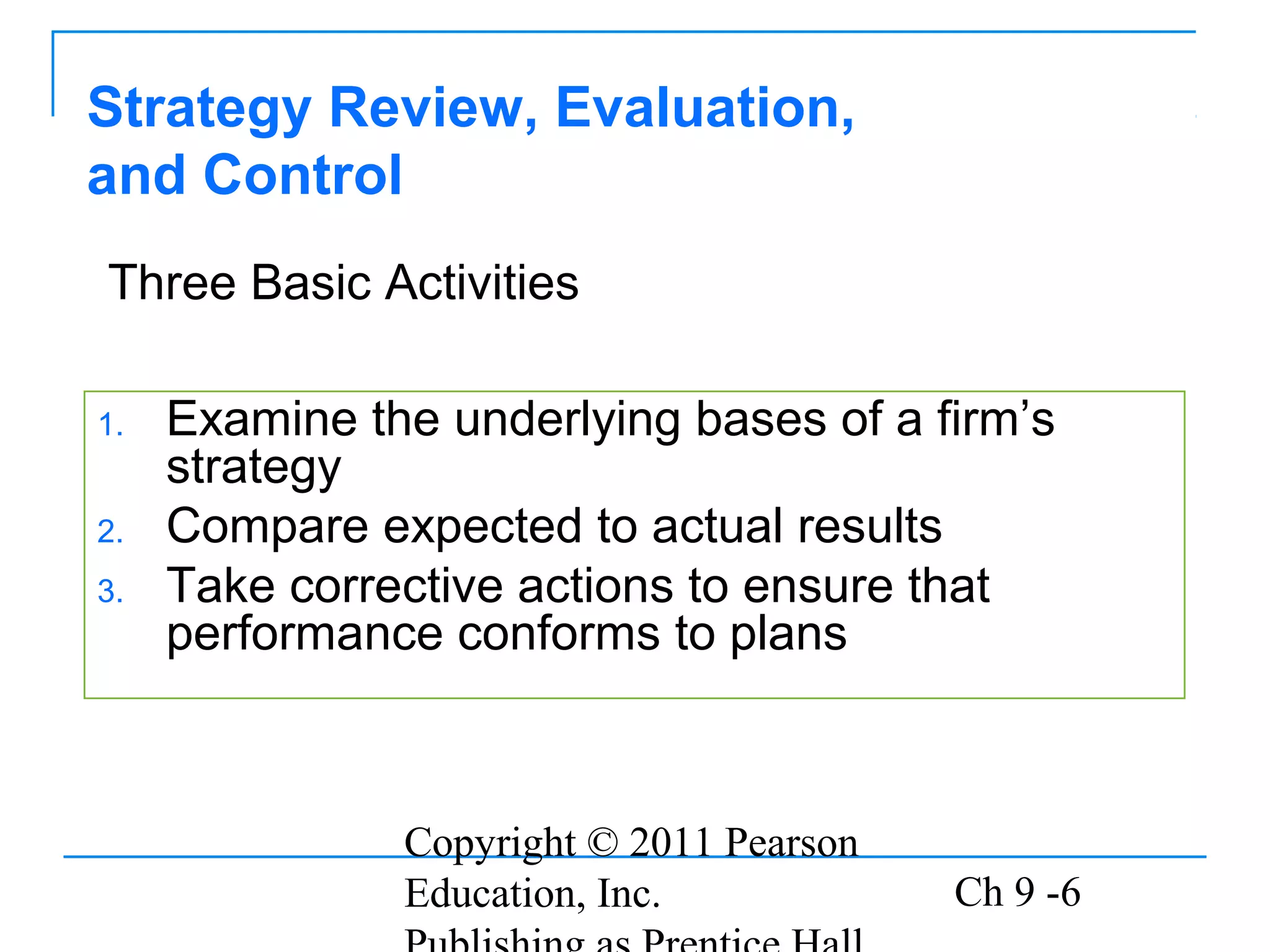 Copyright © 2011 Pearson
Education, Inc. Ch 9 -6
1. Examine the underlying bases of a firm’s
strategy
2. Compare expected to actual results
3. Take corrective actions to ensure that
performance conforms to plans
Strategy Review, Evaluation,
and Control
Three Basic Activities
 