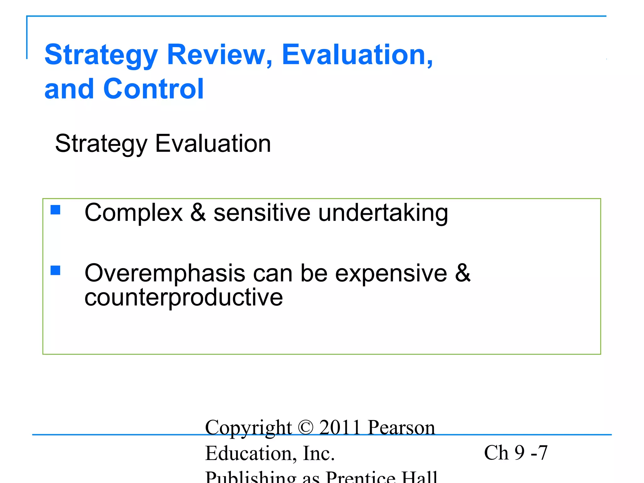 Copyright © 2011 Pearson
Education, Inc. Ch 9 -7
 Complex & sensitive undertaking
 Overemphasis can be expensive &
counterproductive
Strategy Review, Evaluation,
and Control
Strategy Evaluation
 