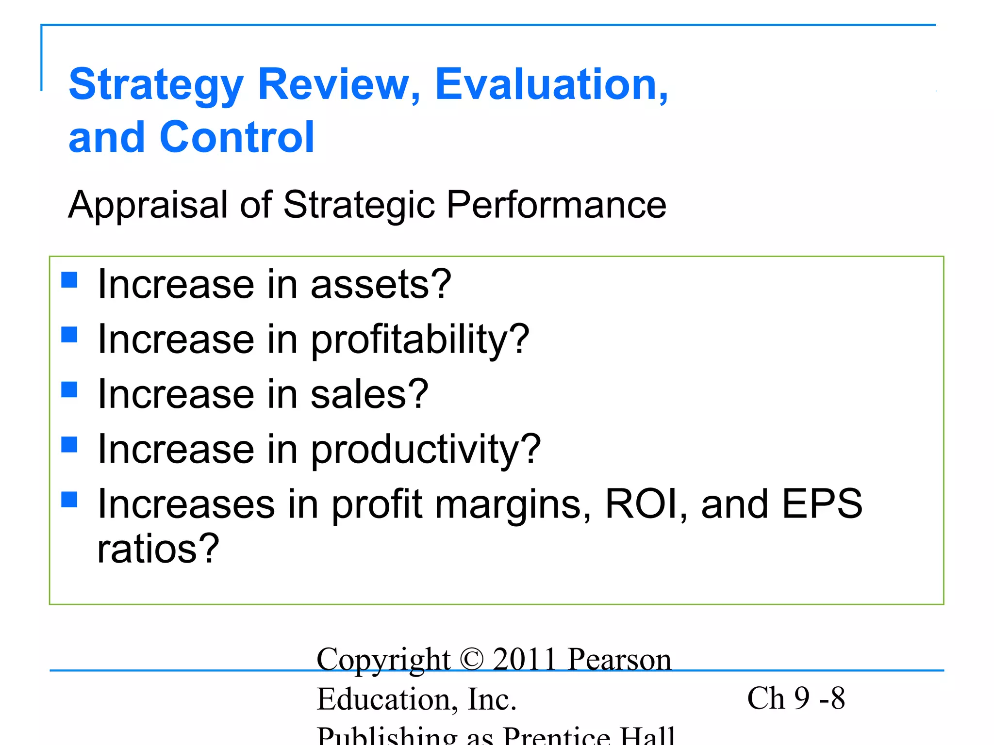 Copyright © 2011 Pearson
Education, Inc. Ch 9 -8
Strategy Review, Evaluation,
and Control
 Increase in assets?
 Increase in profitability?
 Increase in sales?
 Increase in productivity?
 Increases in profit margins, ROI, and EPS
ratios?
Appraisal of Strategic Performance
 