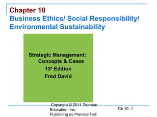 Copyright © 2011 Pearson
Education, Inc.
Publishing as Prentice Hall
Ch 10 -1
Chapter 10
Business Ethics/ Social Responsibility/
Environmental Sustainability
Strategic Management:
Concepts & Cases
13th
Edition
Fred David
 