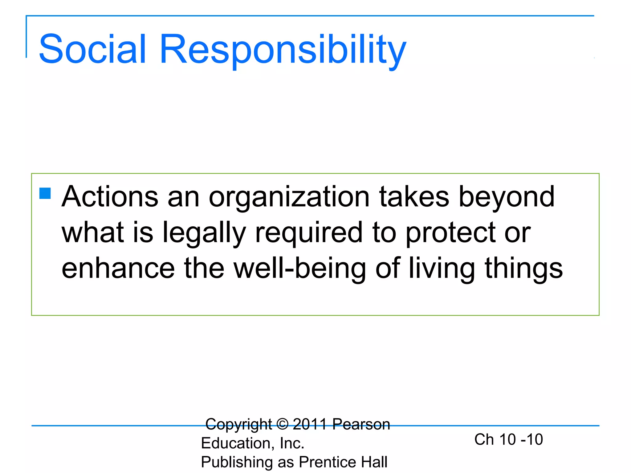Copyright © 2011 Pearson
Education, Inc.
Publishing as Prentice Hall
Ch 10 -10
Social Responsibility
 Actions an organization takes beyond
what is legally required to protect or
enhance the well-being of living things
 