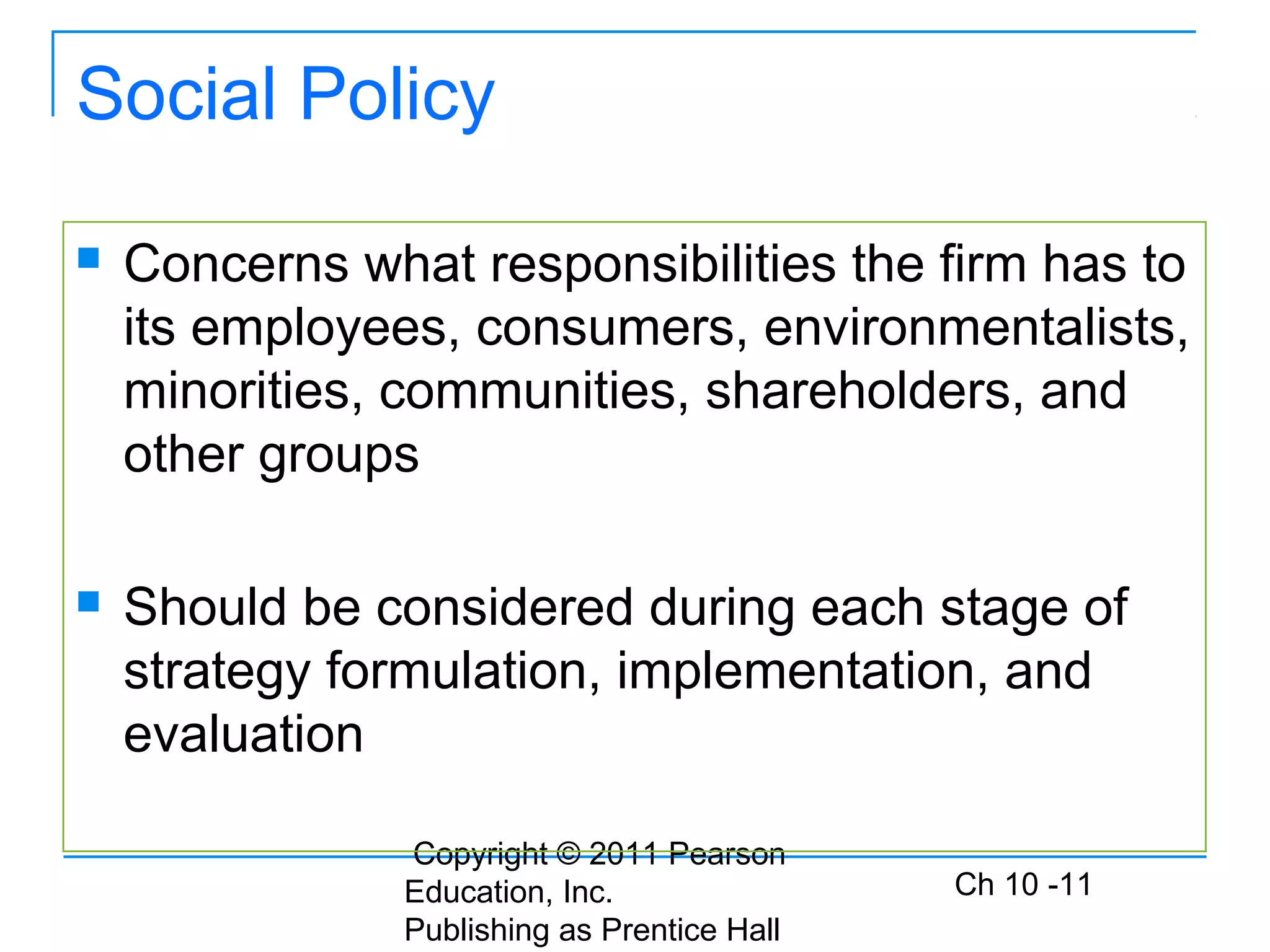 Copyright © 2011 Pearson
Education, Inc.
Publishing as Prentice Hall
Ch 10 -11
Social Policy
 Concerns what responsibilities the firm has to
its employees, consumers, environmentalists,
minorities, communities, shareholders, and
other groups
 Should be considered during each stage of
strategy formulation, implementation, and
evaluation
 