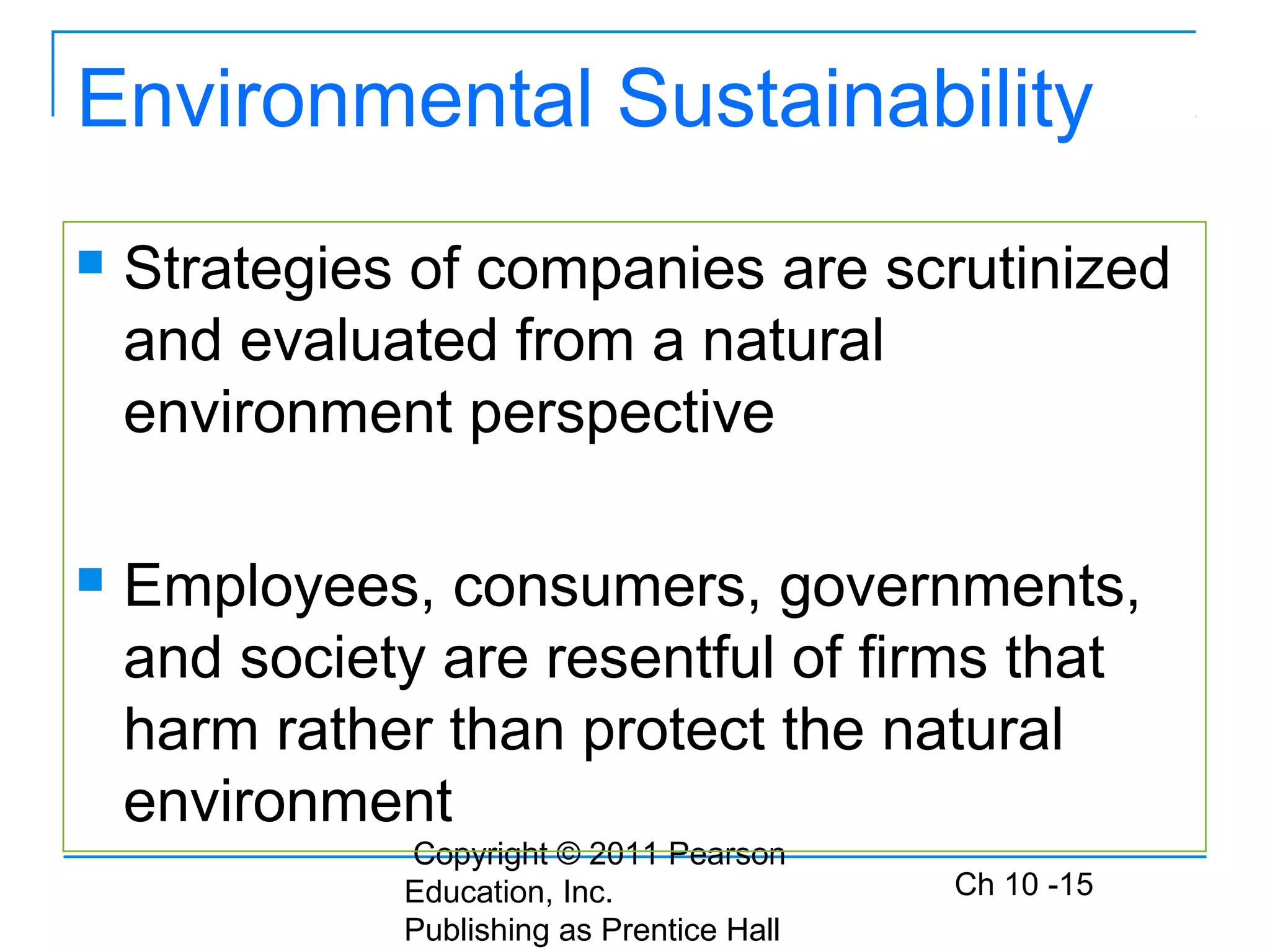 Copyright © 2011 Pearson
Education, Inc.
Publishing as Prentice Hall
Ch 10 -15
Environmental Sustainability
 Strategies of companies are scrutinized
and evaluated from a natural
environment perspective
 Employees, consumers, governments,
and society are resentful of firms that
harm rather than protect the natural
environment
 