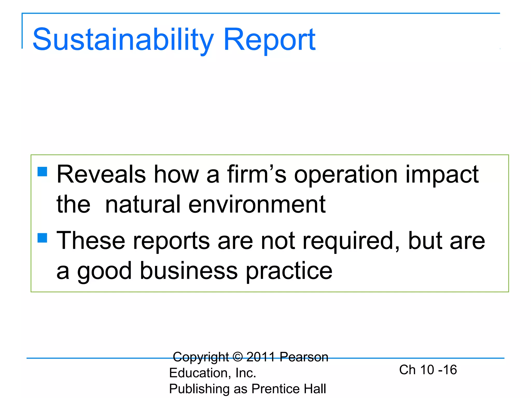 Copyright © 2011 Pearson
Education, Inc.
Publishing as Prentice Hall
Ch 10 -16
Sustainability Report
 Reveals how a firm’s operation impact
the natural environment
 These reports are not required, but are
a good business practice
 