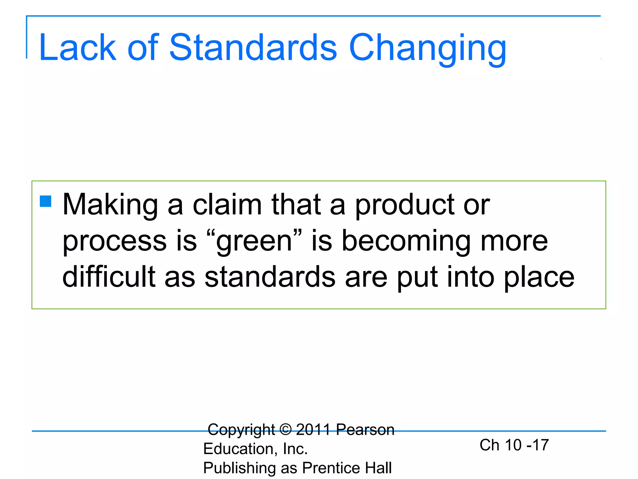 Copyright © 2011 Pearson
Education, Inc.
Publishing as Prentice Hall
Ch 10 -17
Lack of Standards Changing
 Making a claim that a product or
process is “green” is becoming more
difficult as standards are put into place
 