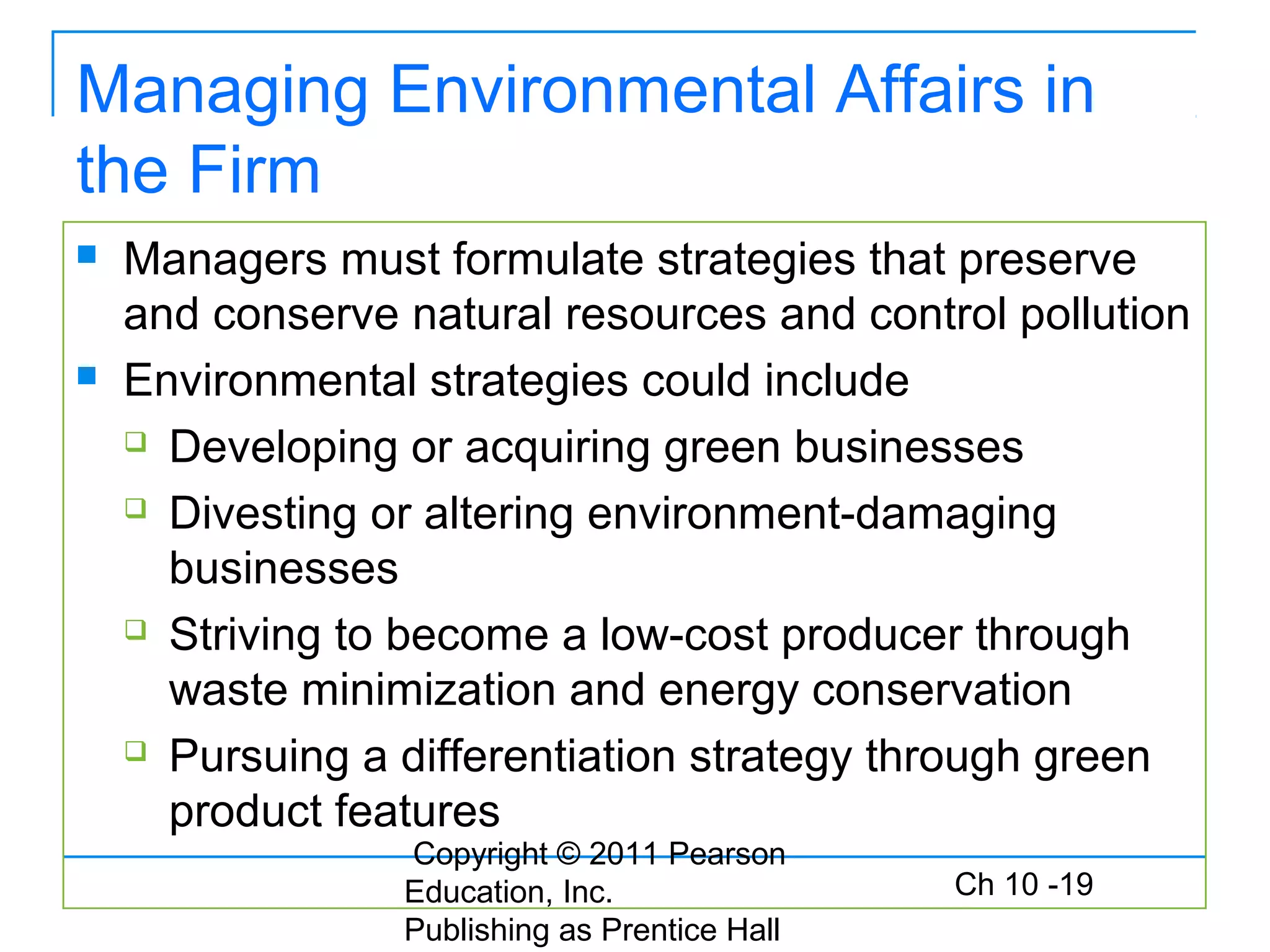 Copyright © 2011 Pearson
Education, Inc.
Publishing as Prentice Hall
Ch 10 -19
Managing Environmental Affairs in
the Firm
 Managers must formulate strategies that preserve
and conserve natural resources and control pollution
 Environmental strategies could include
 Developing or acquiring green businesses
 Divesting or altering environment-damaging
businesses
 Striving to become a low-cost producer through
waste minimization and energy conservation
 Pursuing a differentiation strategy through green
product features
 